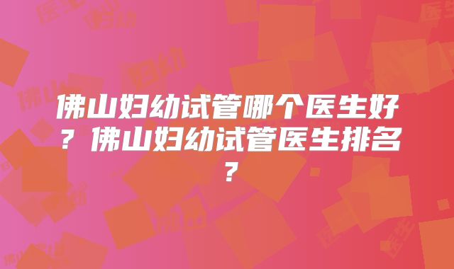 佛山妇幼试管哪个医生好？佛山妇幼试管医生排名？