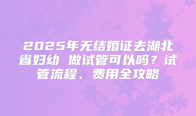 2025年无结婚证去湖北省妇幼 做试管可以吗?试管流程、费用全攻略