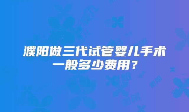 濮阳做三代试管婴儿手术一般多少费用?