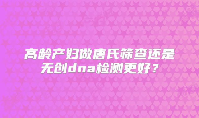 高龄产妇做唐氏筛查还是无创dna检测更好？