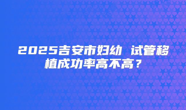 2025吉安市妇幼 试管移植成功率高不高?