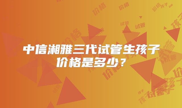 中信湘雅三代试管生孩子价格是多少?