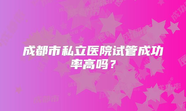 成都市私立医院试管成功率高吗?