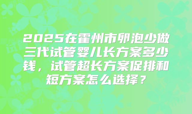 2025在霍州市卵泡少做三代试管婴儿长方案多少钱,试管超长方案促排和短方案怎么选择?
