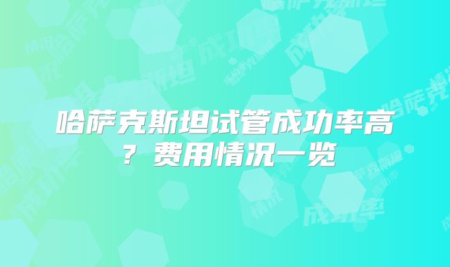 哈萨克斯坦试管成功率高？费用情况一览
