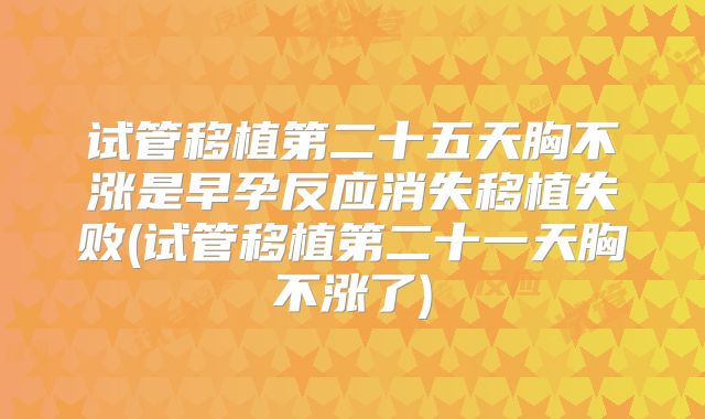 试管移植第二十五天胸不涨是早孕反应消失移植失败(试管移植第二十一天胸不涨了)