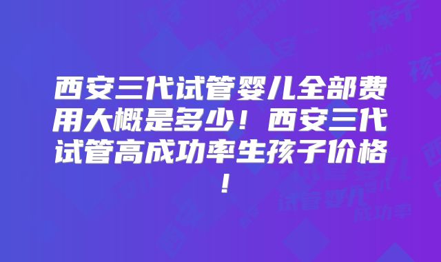 西安三代试管婴儿全部费用大概是多少！西安三代试管高成功率生孩子价格！