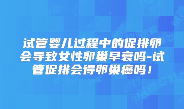 试管婴儿过程中的促排卵会导致女性卵巢早衰吗-试管促排会得卵巢癌吗!
