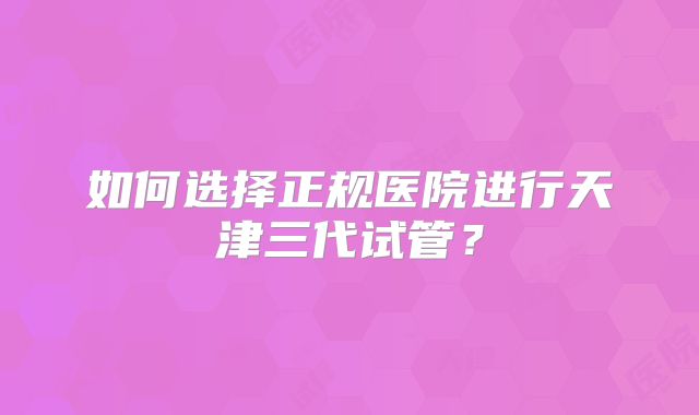 如何选择正规医院进行天津三代试管？