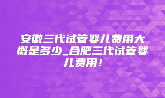 安徽三代试管婴儿费用大概是多少_合肥三代试管婴儿费用!