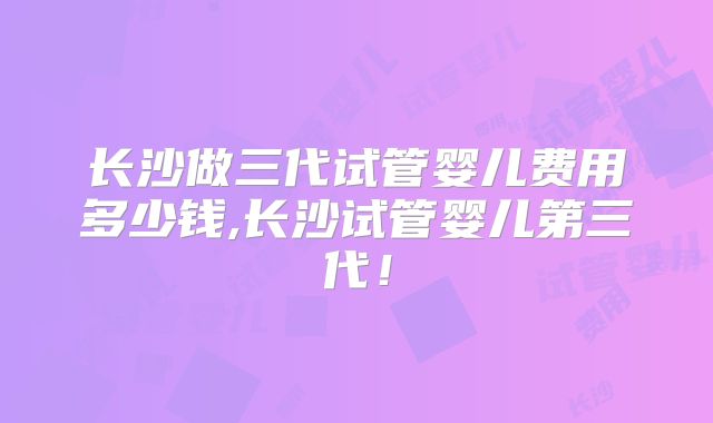 长沙做三代试管婴儿费用多少钱,长沙试管婴儿第三代!