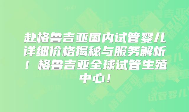 赴格鲁吉亚国内试管婴儿详细价格揭秘与服务解析！格鲁吉亚全球试管生殖中心！