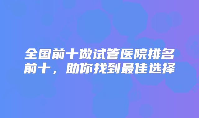 全国前十做试管医院排名前十,助你找到最佳选择