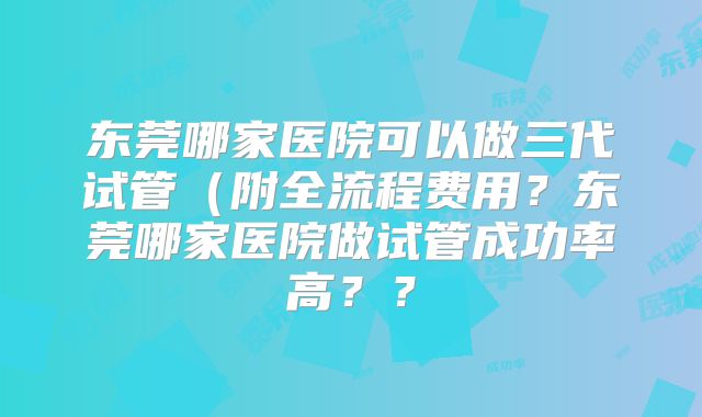 东莞哪家医院可以做三代试管(附全流程费用?东莞哪家医院做试管成功率高??