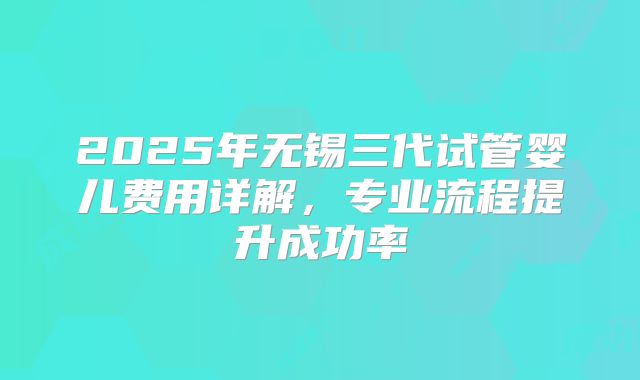 2025年无锡三代试管婴儿费用详解,专业流程提升成功率