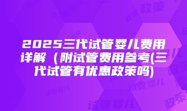 2025三代试管婴儿费用详解（附试管费用参考(三代试管有优惠政策吗)