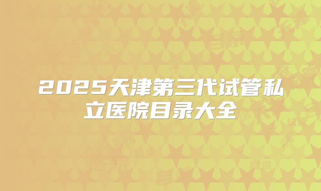 2025天津第三代试管私立医院目录大全