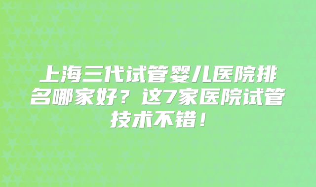 上海三代试管婴儿医院排名哪家好？这7家医院试管技术不错！