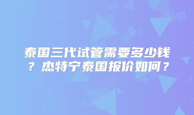 泰国三代试管需要多少钱?杰特宁泰国报价如何?