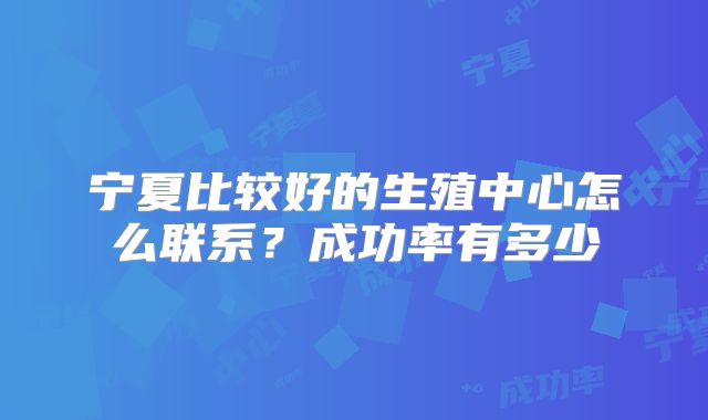 宁夏比较好的生殖中心怎么联系？成功率有多少