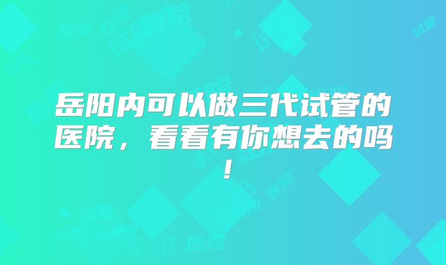 岳阳内可以做三代试管的医院，看看有你想去的吗！