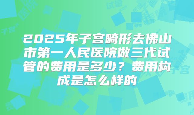 2025年子宫畸形去佛山市第一人民医院做三代试管的费用是多少?费用构成是怎么样的