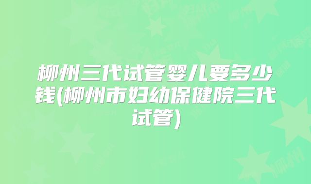 柳州三代试管婴儿要多少钱(柳州市妇幼保健院三代试管)