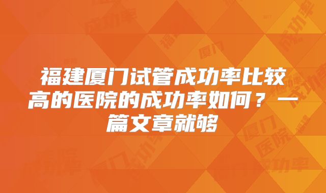福建厦门试管成功率比较高的医院的成功率如何?一篇文章就够