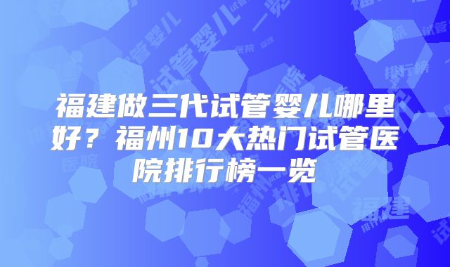 福建做三代试管婴儿哪里好？福州10大热门试管医院排行榜一览