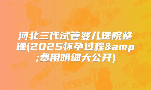 河北三代试管婴儿医院整理(2025怀孕过程&费用明细大公开)