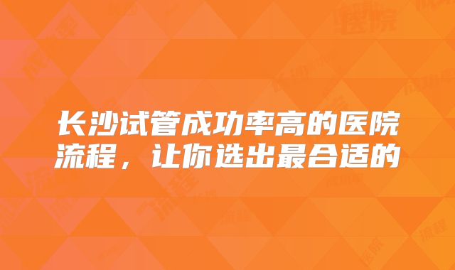长沙试管成功率高的医院流程,让你选出最合适的
