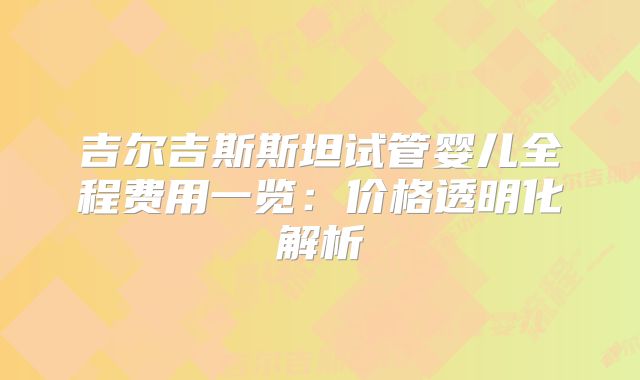 吉尔吉斯斯坦试管婴儿全程费用一览:价格透明化解析