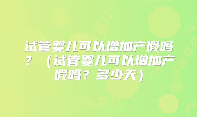 试管婴儿可以增加产假吗？（试管婴儿可以增加产假吗？多少天）