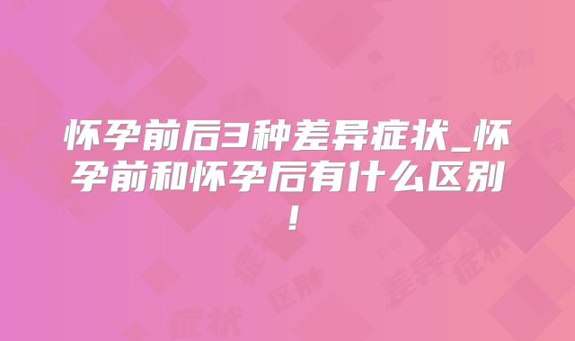 怀孕前后3种差异症状_怀孕前和怀孕后有什么区别！