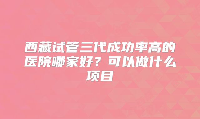 西藏试管三代成功率高的医院哪家好？可以做什么项目