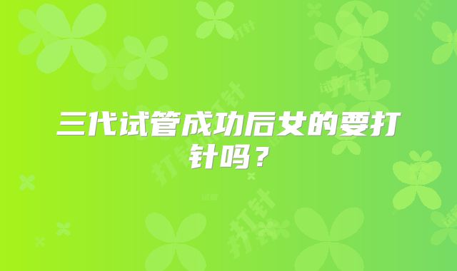 三代试管成功后女的要打针吗？