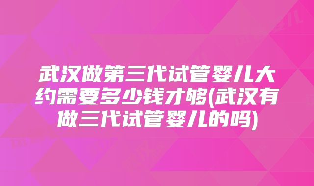 武汉做第三代试管婴儿大约需要多少钱才够(武汉有做三代试管婴儿的吗)