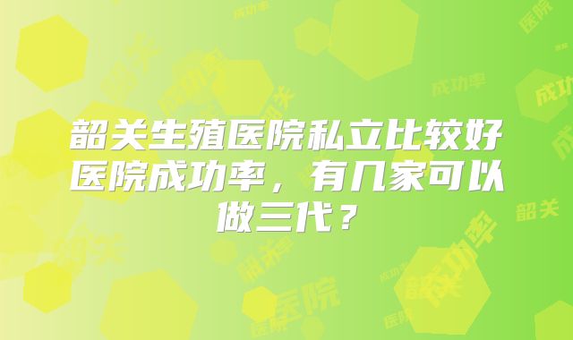 韶关生殖医院私立比较好医院成功率,有几家可以做三代?