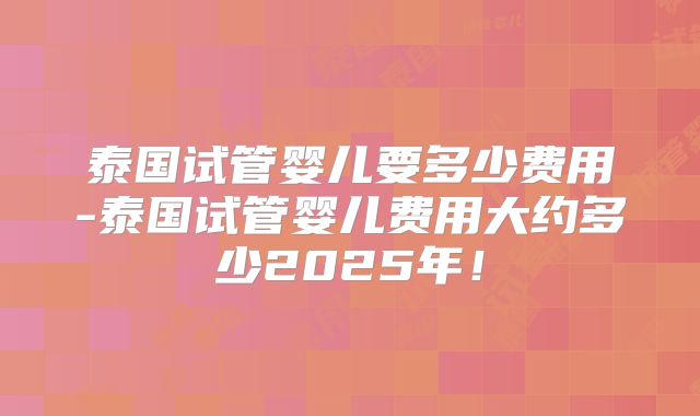 泰国试管婴儿要多少费用-泰国试管婴儿费用大约多少2025年！