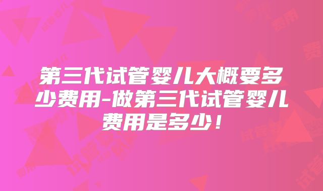 第三代试管婴儿大概要多少费用-做第三代试管婴儿费用是多少!