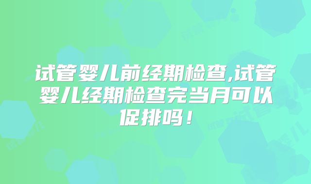 试管婴儿前经期检查,试管婴儿经期检查完当月可以促排吗!