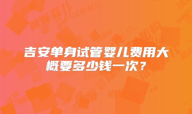 吉安单身试管婴儿费用大概要多少钱一次?