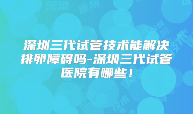 深圳三代试管技术能解决排卵障碍吗-深圳三代试管医院有哪些！