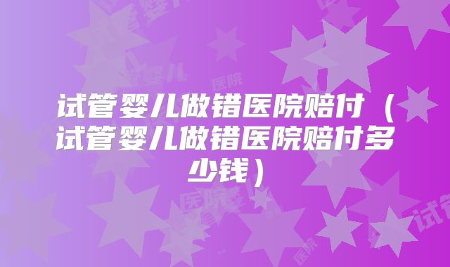 试管婴儿做错医院赔付（试管婴儿做错医院赔付多少钱）