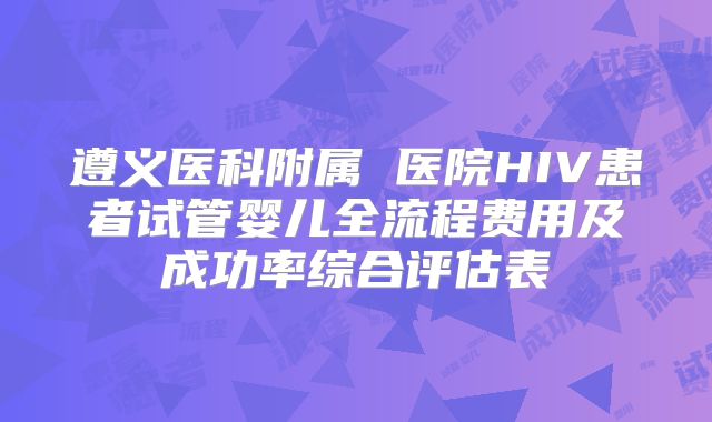 遵义医科附属 医院HIV患者试管婴儿全流程费用及成功率综合评估表
