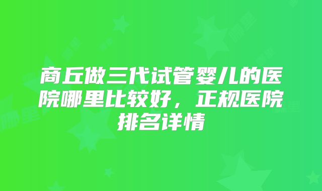 商丘做三代试管婴儿的医院哪里比较好，正规医院排名详情