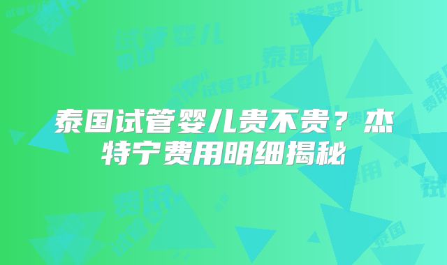 泰国试管婴儿贵不贵？杰特宁费用明细揭秘