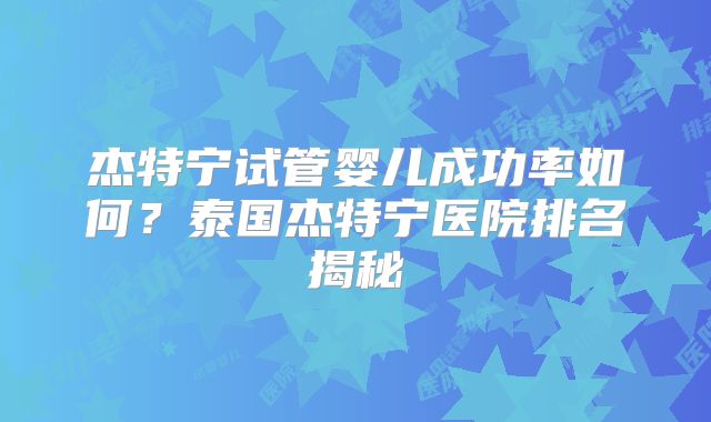 杰特宁试管婴儿成功率如何？泰国杰特宁医院排名揭秘