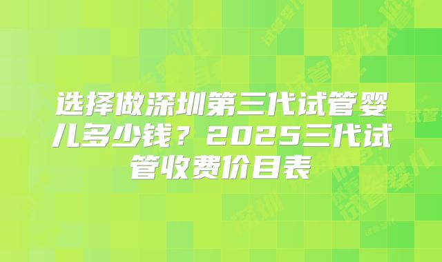 选择做深圳第三代试管婴儿多少钱？2025三代试管收费价目表