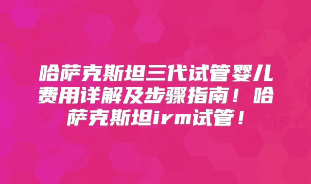 哈萨克斯坦三代试管婴儿费用详解及步骤指南！哈萨克斯坦irm试管！